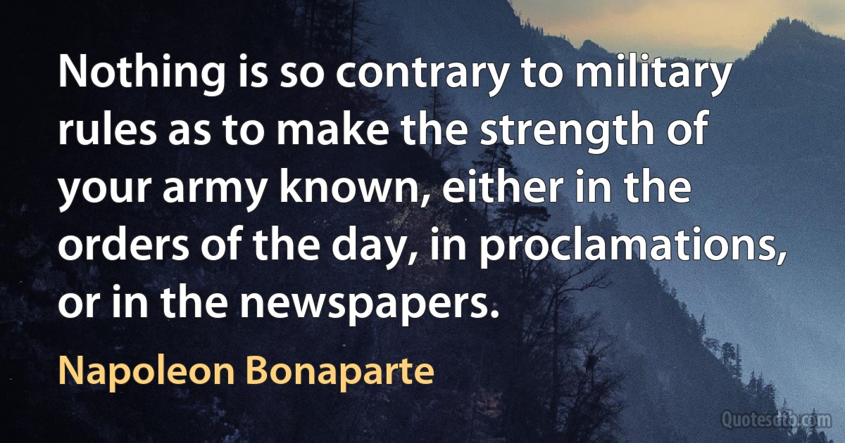 Nothing is so contrary to military rules as to make the strength of your army known, either in the orders of the day, in proclamations, or in the newspapers. (Napoleon Bonaparte)