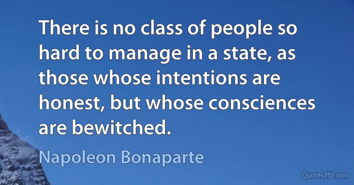 There is no class of people so hard to manage in a state, as those whose intentions are honest, but whose consciences are bewitched. (Napoleon Bonaparte)