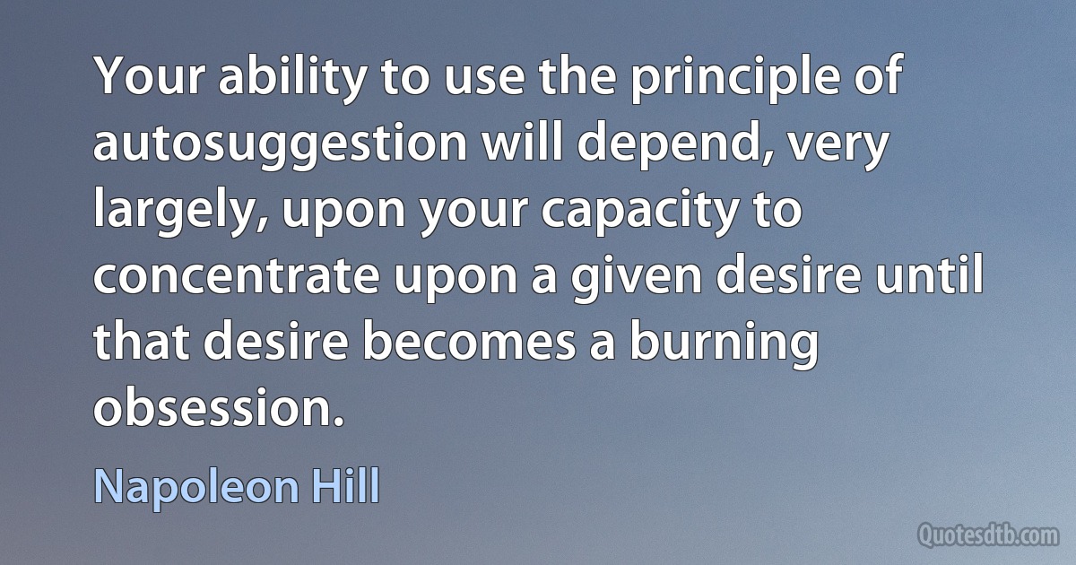 Your ability to use the principle of autosuggestion will depend, very largely, upon your capacity to concentrate upon a given desire until that desire becomes a burning obsession. (Napoleon Hill)