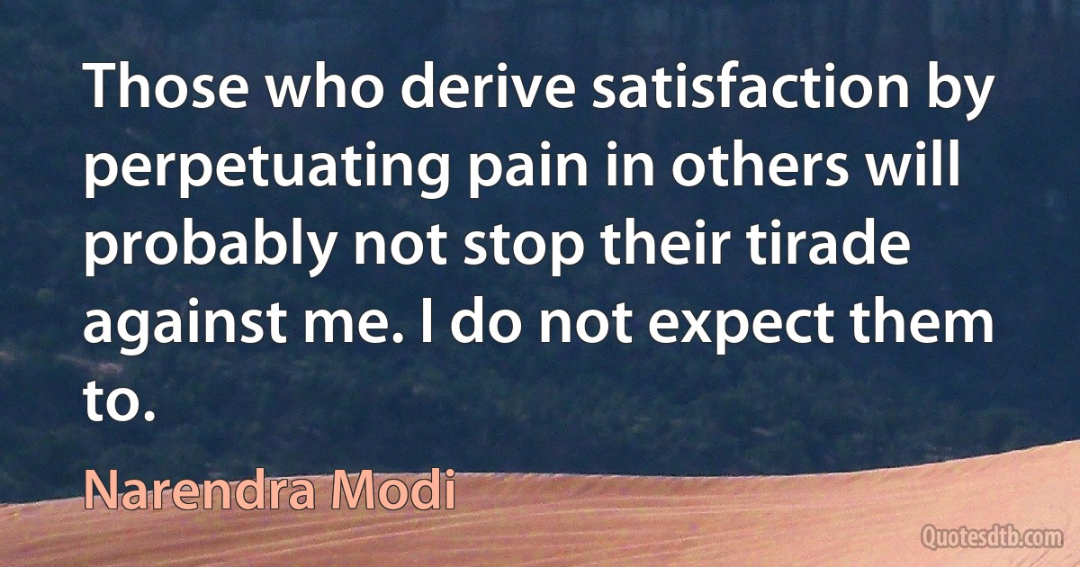 Those who derive satisfaction by perpetuating pain in others will probably not stop their tirade against me. I do not expect them to. (Narendra Modi)