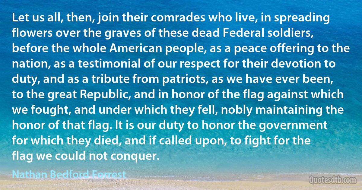 Let us all, then, join their comrades who live, in spreading flowers over the graves of these dead Federal soldiers, before the whole American people, as a peace offering to the nation, as a testimonial of our respect for their devotion to duty, and as a tribute from patriots, as we have ever been, to the great Republic, and in honor of the flag against which we fought, and under which they fell, nobly maintaining the honor of that flag. It is our duty to honor the government for which they died, and if called upon, to fight for the flag we could not conquer. (Nathan Bedford Forrest)