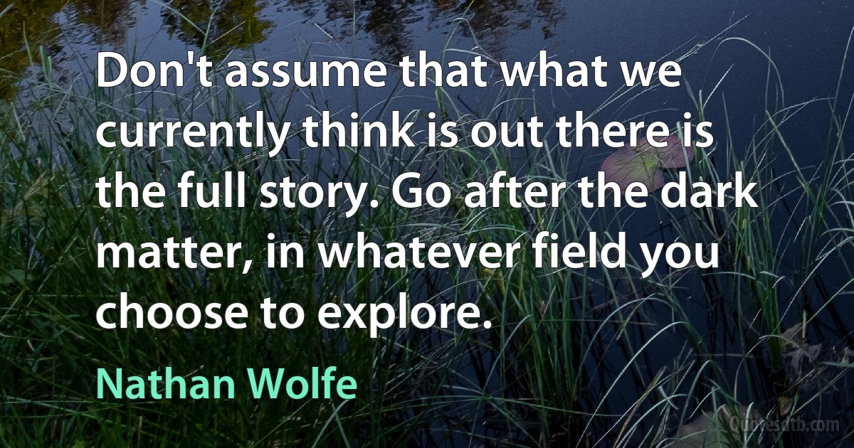 Don't assume that what we currently think is out there is the full story. Go after the dark matter, in whatever field you choose to explore. (Nathan Wolfe)