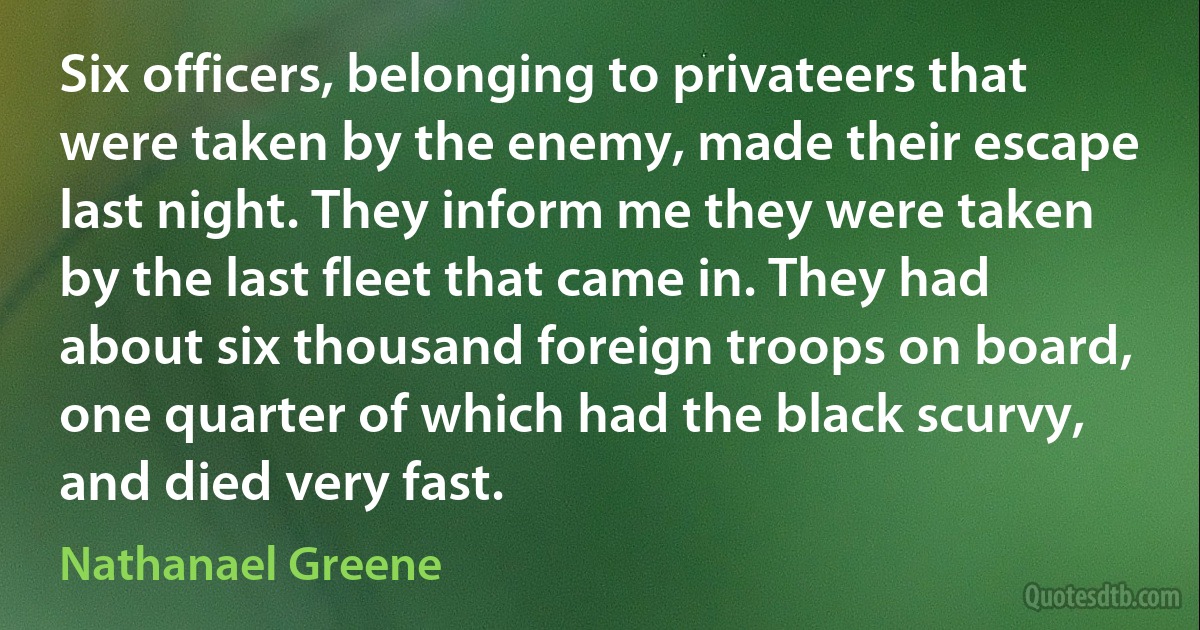 Six officers, belonging to privateers that were taken by the enemy, made their escape last night. They inform me they were taken by the last fleet that came in. They had about six thousand foreign troops on board, one quarter of which had the black scurvy, and died very fast. (Nathanael Greene)