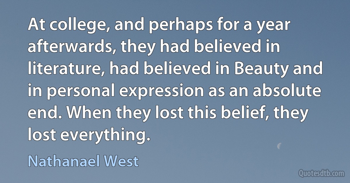 At college, and perhaps for a year afterwards, they had believed in literature, had believed in Beauty and in personal expression as an absolute end. When they lost this belief, they lost everything. (Nathanael West)