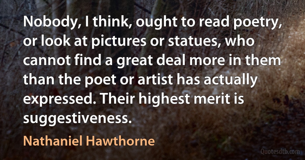 Nobody, I think, ought to read poetry, or look at pictures or statues, who cannot find a great deal more in them than the poet or artist has actually expressed. Their highest merit is suggestiveness. (Nathaniel Hawthorne)