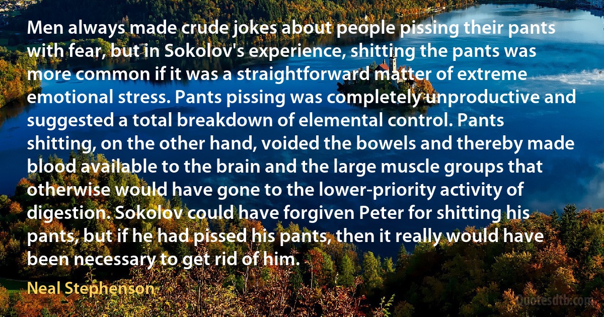 Men always made crude jokes about people pissing their pants with fear, but in Sokolov's experience, shitting the pants was more common if it was a straightforward matter of extreme emotional stress. Pants pissing was completely unproductive and suggested a total breakdown of elemental control. Pants shitting, on the other hand, voided the bowels and thereby made blood available to the brain and the large muscle groups that otherwise would have gone to the lower-priority activity of digestion. Sokolov could have forgiven Peter for shitting his pants, but if he had pissed his pants, then it really would have been necessary to get rid of him. (Neal Stephenson)