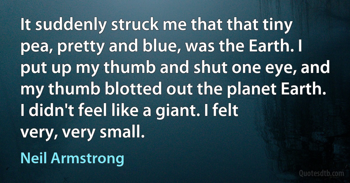 It suddenly struck me that that tiny pea, pretty and blue, was the Earth. I put up my thumb and shut one eye, and my thumb blotted out the planet Earth. I didn't feel like a giant. I felt very, very small. (Neil Armstrong)