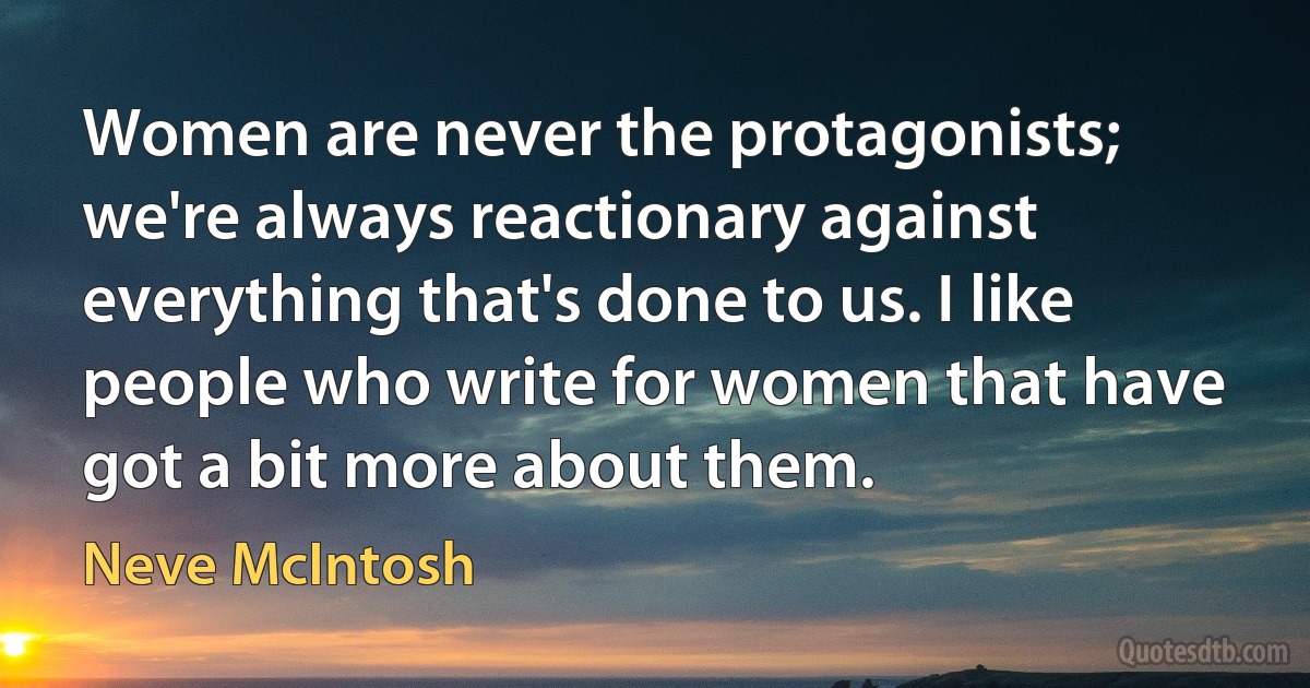 Women are never the protagonists; we're always reactionary against everything that's done to us. I like people who write for women that have got a bit more about them. (Neve McIntosh)