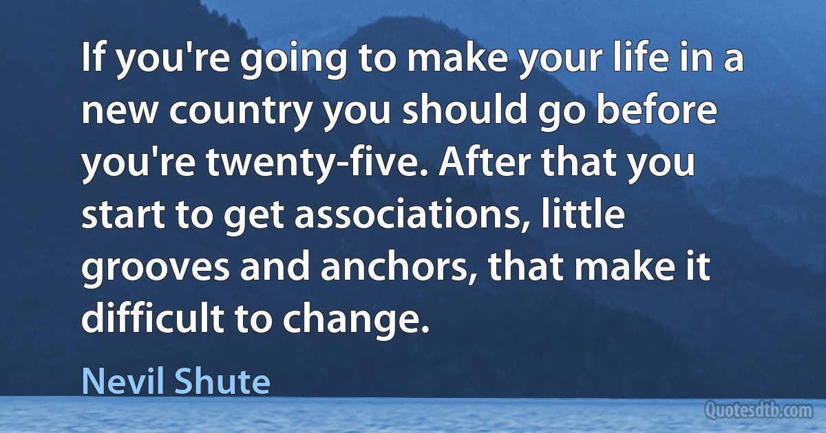 If you're going to make your life in a new country you should go before you're twenty-five. After that you start to get associations, little grooves and anchors, that make it difficult to change. (Nevil Shute)