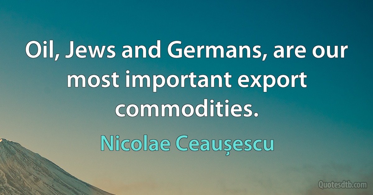 Oil, Jews and Germans, are our most important export commodities. (Nicolae Ceaușescu)