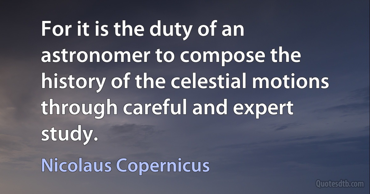 For it is the duty of an astronomer to compose the history of the celestial motions through careful and expert study. (Nicolaus Copernicus)