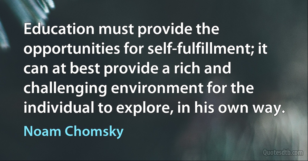 Education must provide the opportunities for self-fulfillment; it can at best provide a rich and challenging environment for the individual to explore, in his own way. (Noam Chomsky)