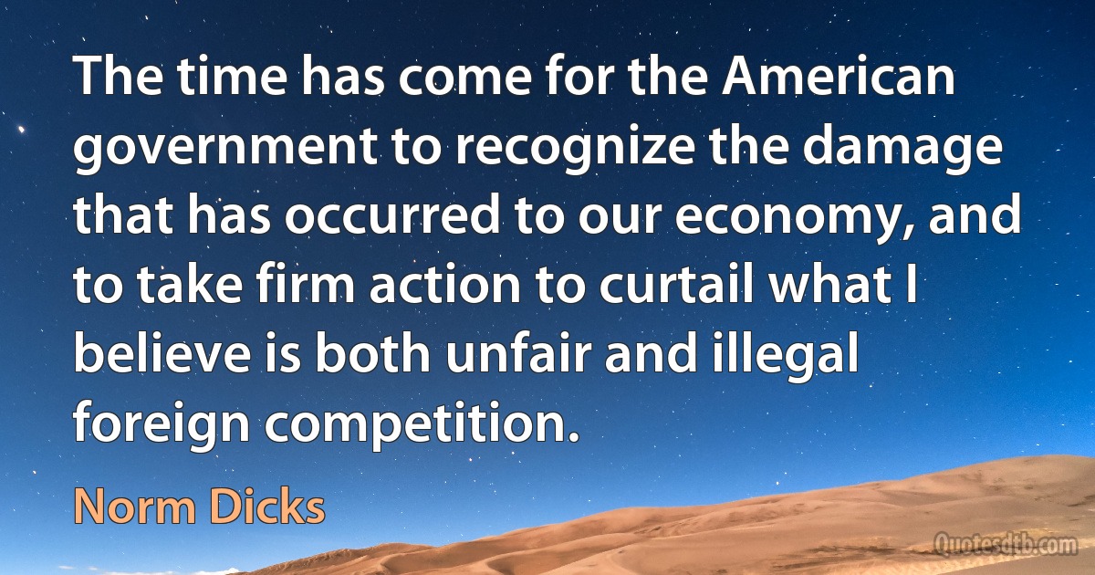 The time has come for the American government to recognize the damage that has occurred to our economy, and to take firm action to curtail what I believe is both unfair and illegal foreign competition. (Norm Dicks)