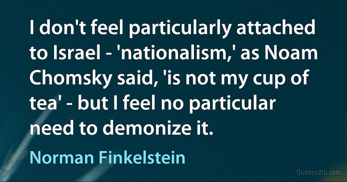 I don't feel particularly attached to Israel - 'nationalism,' as Noam Chomsky said, 'is not my cup of tea' - but I feel no particular need to demonize it. (Norman Finkelstein)