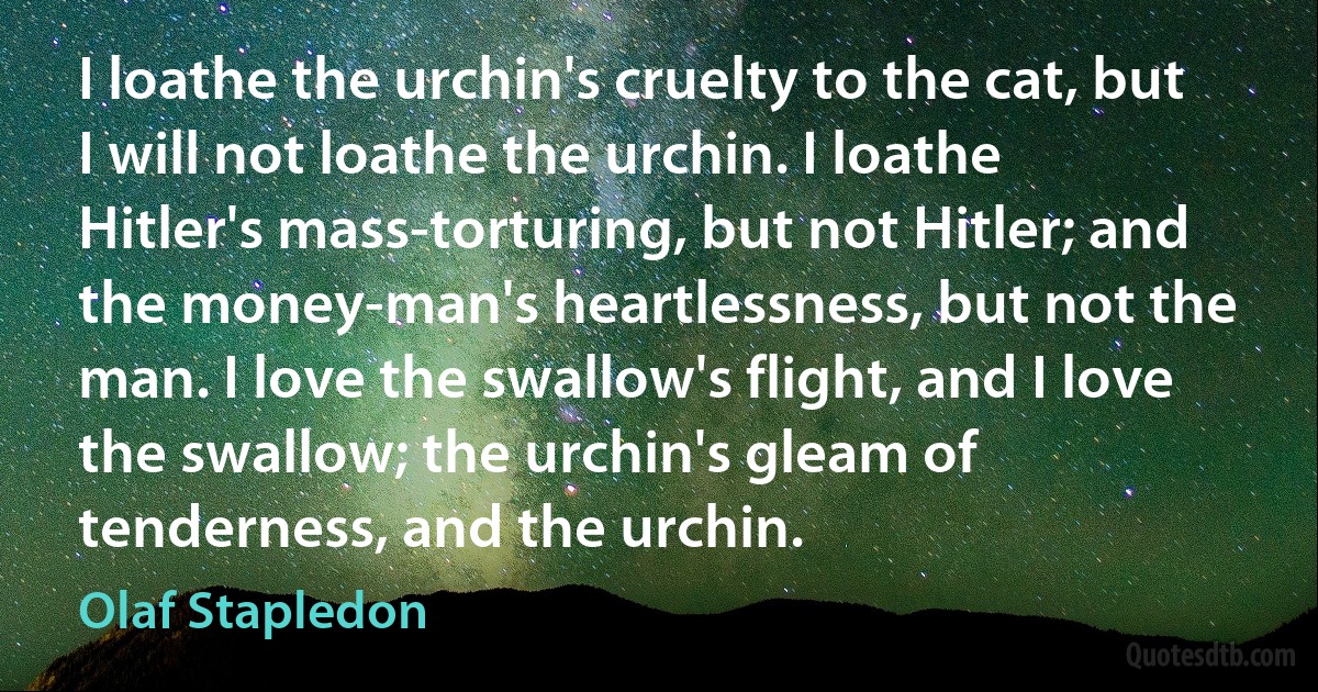 I loathe the urchin's cruelty to the cat, but I will not loathe the urchin. I loathe Hitler's mass-torturing, but not Hitler; and the money-man's heartlessness, but not the man. I love the swallow's flight, and I love the swallow; the urchin's gleam of tenderness, and the urchin. (Olaf Stapledon)