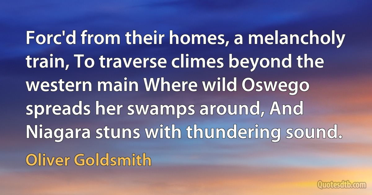 Forc'd from their homes, a melancholy train, To traverse climes beyond the western main Where wild Oswego spreads her swamps around, And Niagara stuns with thundering sound. (Oliver Goldsmith)