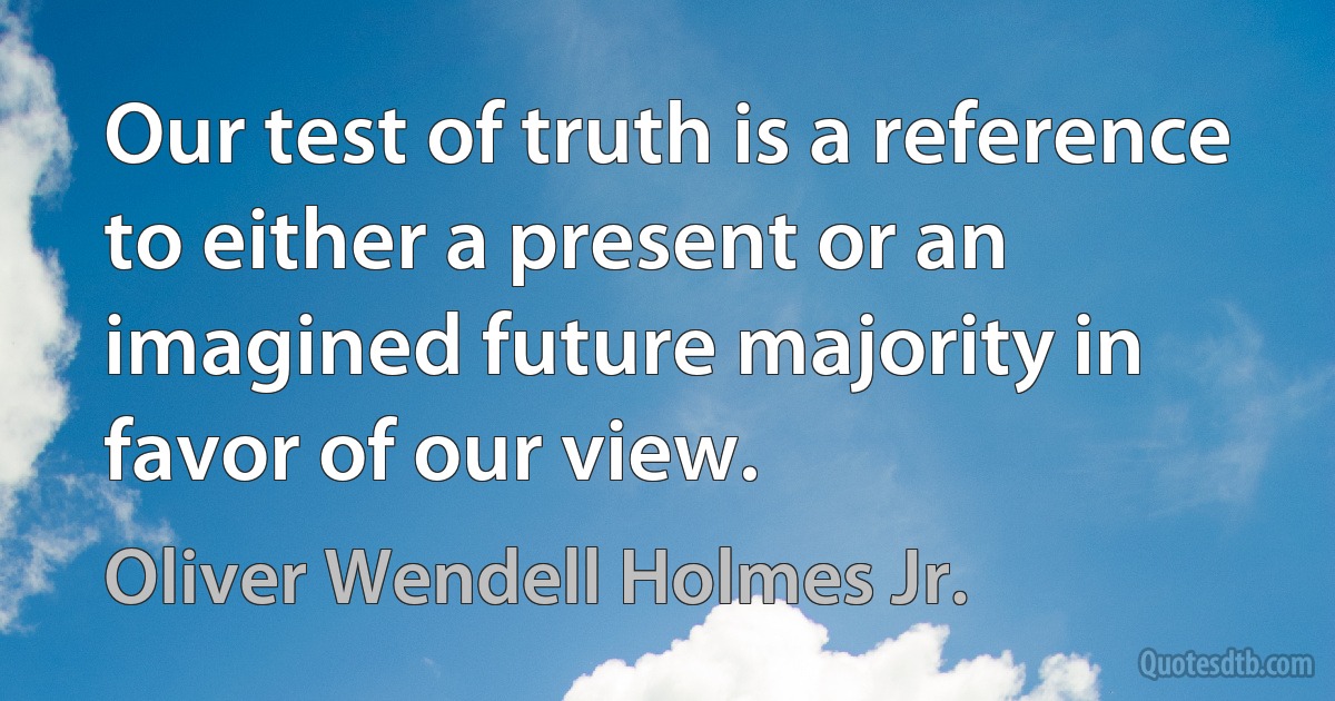 Our test of truth is a reference to either a present or an imagined future majority in favor of our view. (Oliver Wendell Holmes Jr.)