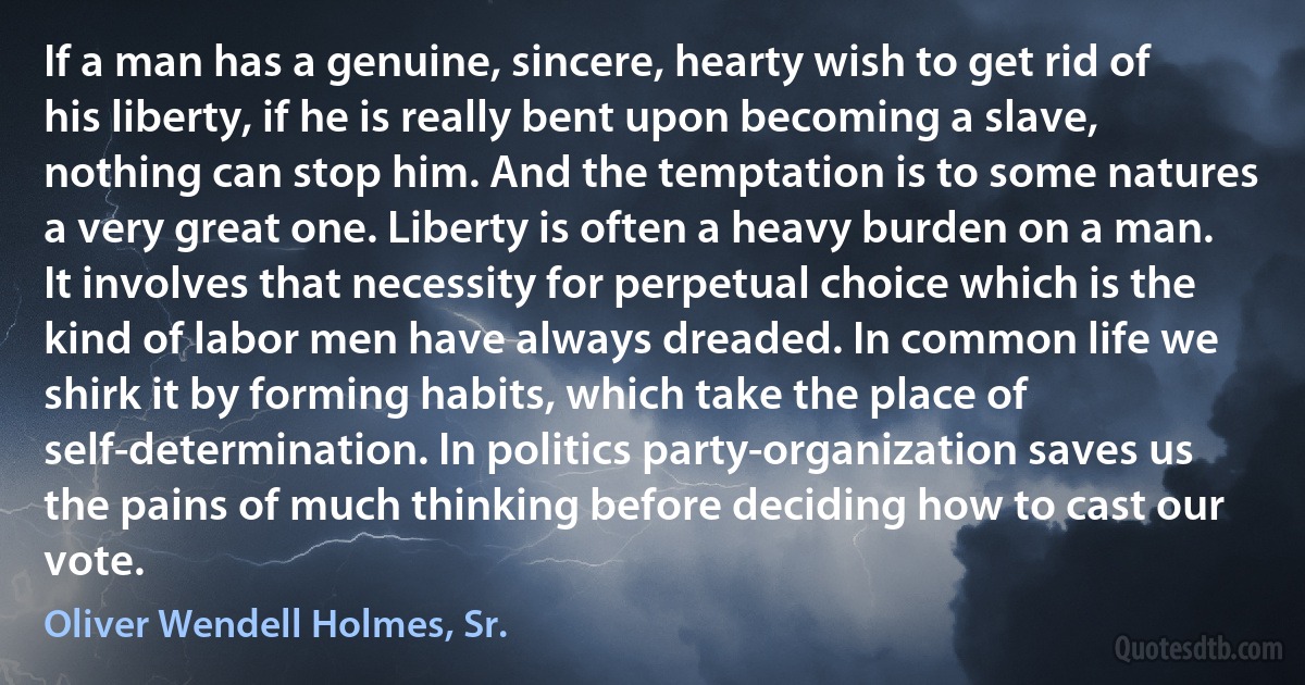 If a man has a genuine, sincere, hearty wish to get rid of his liberty, if he is really bent upon becoming a slave, nothing can stop him. And the temptation is to some natures a very great one. Liberty is often a heavy burden on a man. It involves that necessity for perpetual choice which is the kind of labor men have always dreaded. In common life we shirk it by forming habits, which take the place of self-determination. In politics party-organization saves us the pains of much thinking before deciding how to cast our vote. (Oliver Wendell Holmes, Sr.)