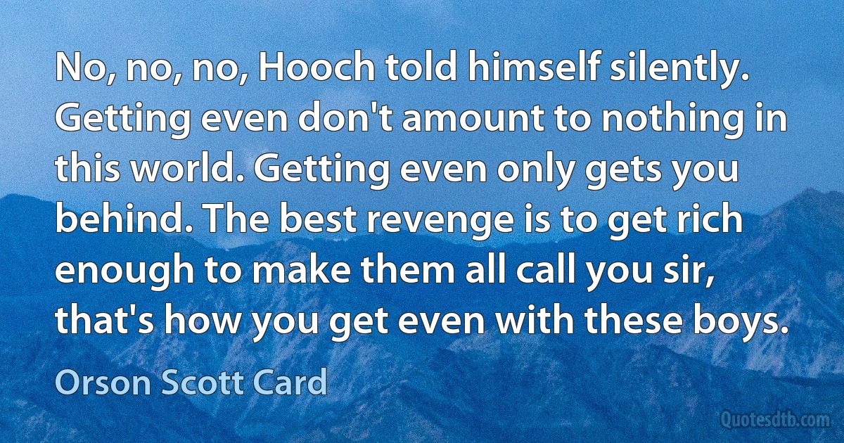 No, no, no, Hooch told himself silently. Getting even don't amount to nothing in this world. Getting even only gets you behind. The best revenge is to get rich enough to make them all call you sir, that's how you get even with these boys. (Orson Scott Card)