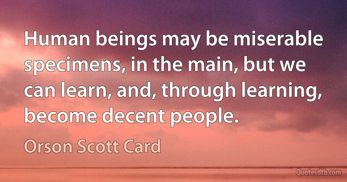 Human beings may be miserable specimens, in the main, but we can learn, and, through learning, become decent people. (Orson Scott Card)