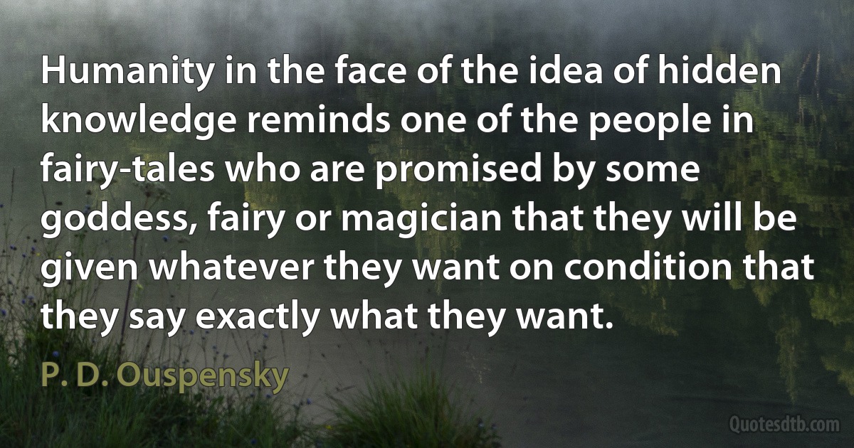 Humanity in the face of the idea of hidden knowledge reminds one of the people in fairy-tales who are promised by some goddess, fairy or magician that they will be given whatever they want on condition that they say exactly what they want. (P. D. Ouspensky)