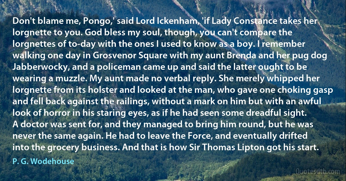 Don't blame me, Pongo,' said Lord Ickenham, 'if Lady Constance takes her lorgnette to you. God bless my soul, though, you can't compare the lorgnettes of to-day with the ones I used to know as a boy. I remember walking one day in Grosvenor Square with my aunt Brenda and her pug dog Jabberwocky, and a policeman came up and said the latter ought to be wearing a muzzle. My aunt made no verbal reply. She merely whipped her lorgnette from its holster and looked at the man, who gave one choking gasp and fell back against the railings, without a mark on him but with an awful look of horror in his staring eyes, as if he had seen some dreadful sight. A doctor was sent for, and they managed to bring him round, but he was never the same again. He had to leave the Force, and eventually drifted into the grocery business. And that is how Sir Thomas Lipton got his start. (P. G. Wodehouse)