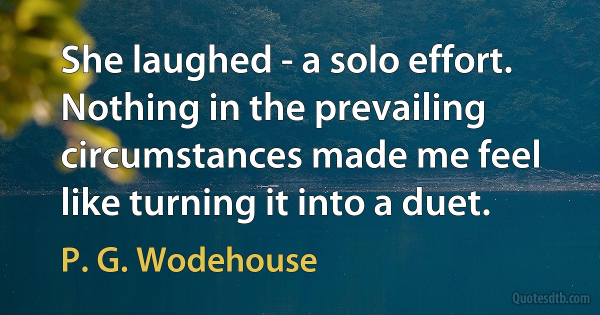 She laughed - a solo effort. Nothing in the prevailing circumstances made me feel like turning it into a duet. (P. G. Wodehouse)