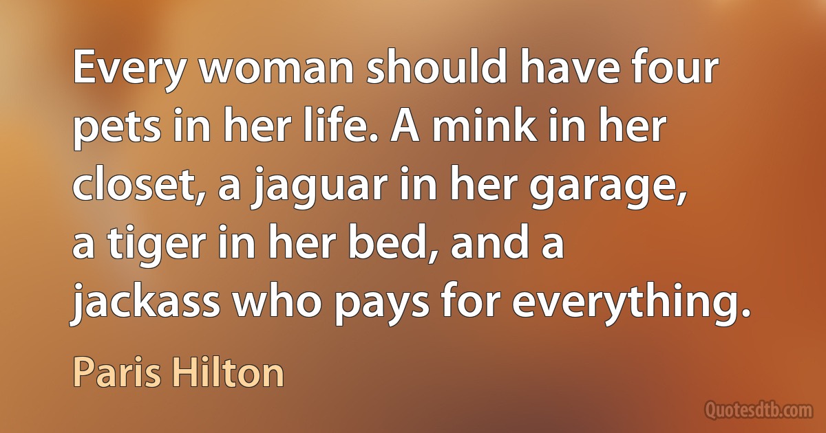 Every woman should have four pets in her life. A mink in her closet, a jaguar in her garage, a tiger in her bed, and a jackass who pays for everything. (Paris Hilton)