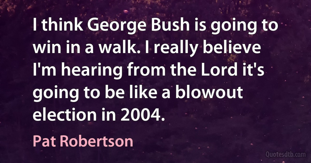 I think George Bush is going to win in a walk. I really believe I'm hearing from the Lord it's going to be like a blowout election in 2004. (Pat Robertson)