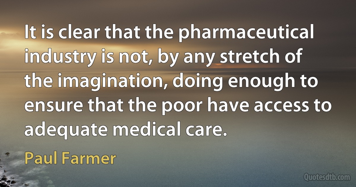 It is clear that the pharmaceutical industry is not, by any stretch of the imagination, doing enough to ensure that the poor have access to adequate medical care. (Paul Farmer)