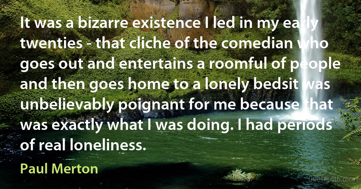 It was a bizarre existence I led in my early twenties - that cliche of the comedian who goes out and entertains a roomful of people and then goes home to a lonely bedsit was unbelievably poignant for me because that was exactly what I was doing. I had periods of real loneliness. (Paul Merton)