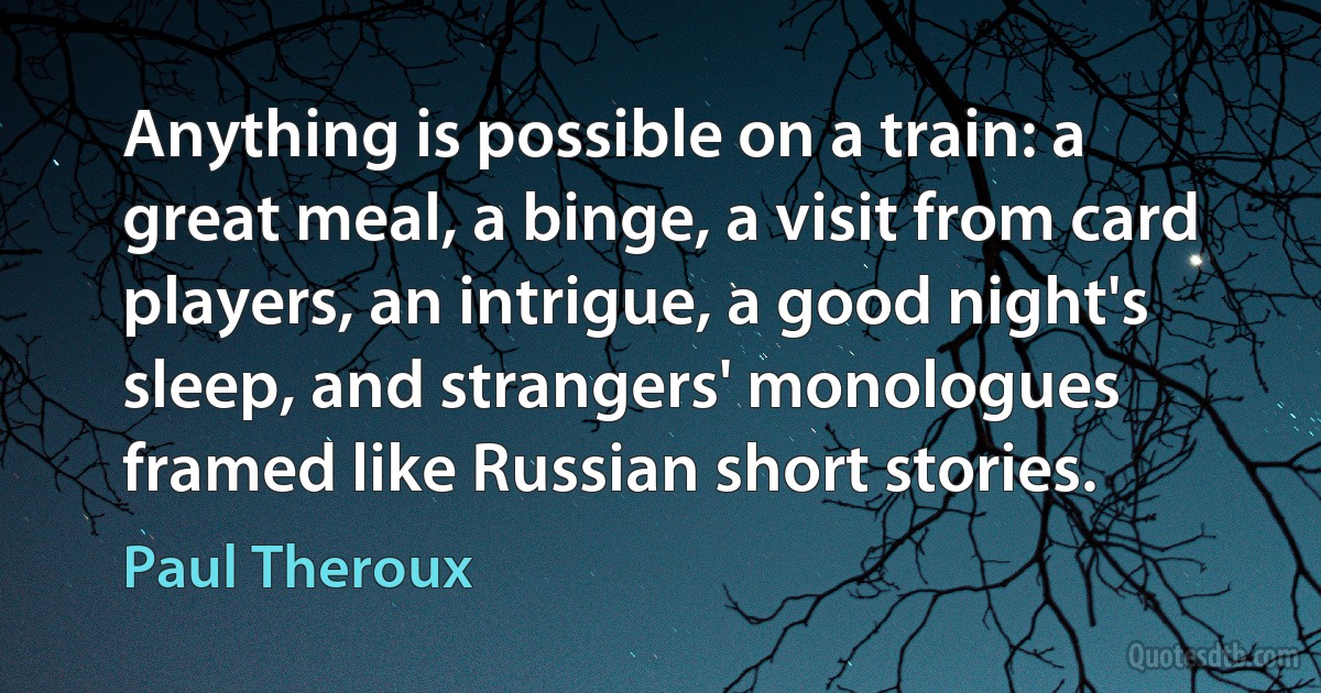 Anything is possible on a train: a great meal, a binge, a visit from card players, an intrigue, a good night's sleep, and strangers' monologues framed like Russian short stories. (Paul Theroux)