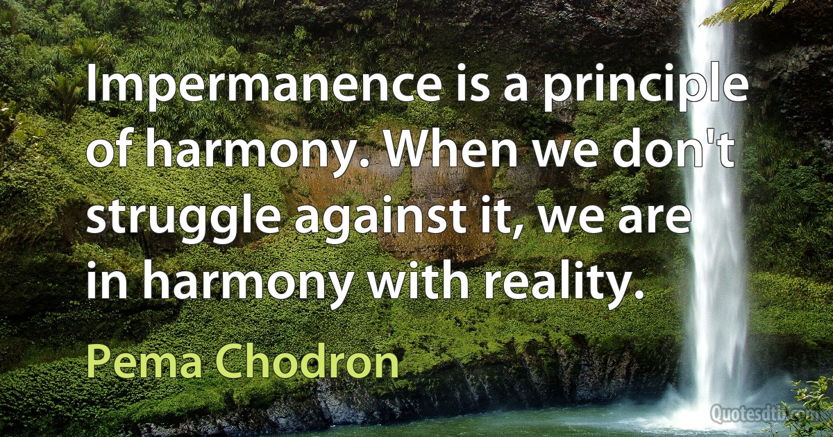 Impermanence is a principle of harmony. When we don't struggle against it, we are in harmony with reality. (Pema Chodron)