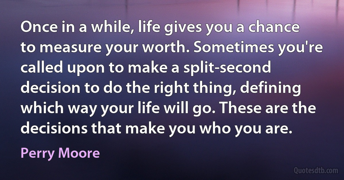 Once in a while, life gives you a chance to measure your worth. Sometimes you're called upon to make a split-second decision to do the right thing, defining which way your life will go. These are the decisions that make you who you are. (Perry Moore)