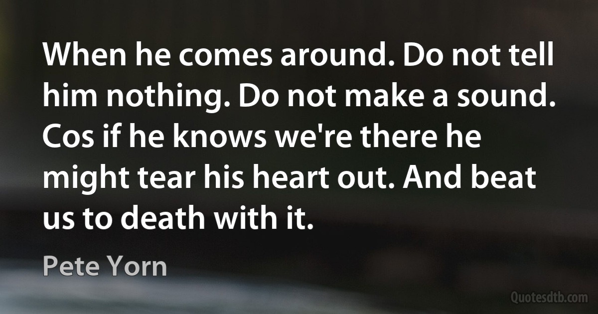 When he comes around. Do not tell him nothing. Do not make a sound. Cos if he knows we're there he might tear his heart out. And beat us to death with it. (Pete Yorn)