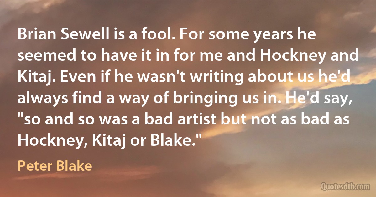 Brian Sewell is a fool. For some years he seemed to have it in for me and Hockney and Kitaj. Even if he wasn't writing about us he'd always find a way of bringing us in. He'd say, "so and so was a bad artist but not as bad as Hockney, Kitaj or Blake." (Peter Blake)