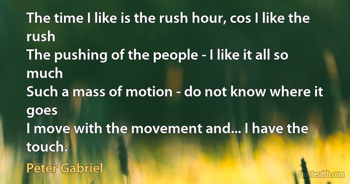 The time I like is the rush hour, cos I like the rush
The pushing of the people - I like it all so much
Such a mass of motion - do not know where it goes
I move with the movement and... I have the touch. (Peter Gabriel)