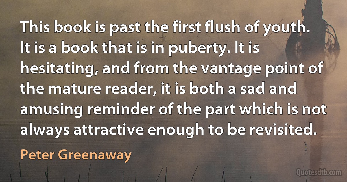 This book is past the first flush of youth. It is a book that is in puberty. It is hesitating, and from the vantage point of the mature reader, it is both a sad and amusing reminder of the part which is not always attractive enough to be revisited. (Peter Greenaway)