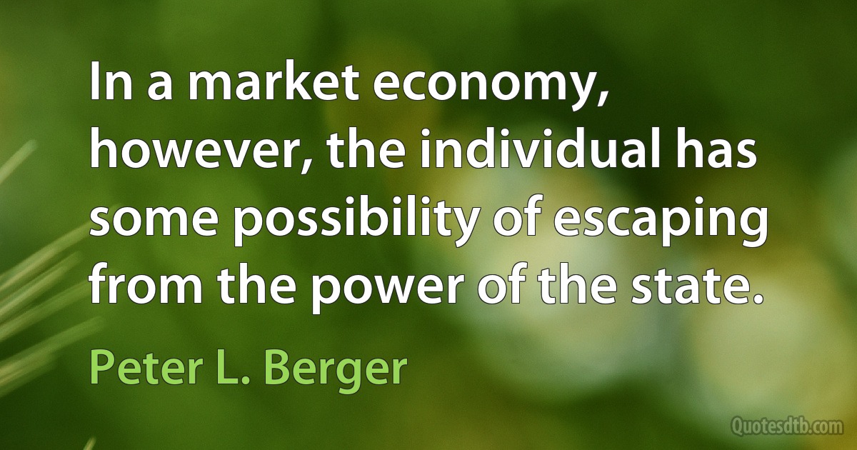 In a market economy, however, the individual has some possibility of escaping from the power of the state. (Peter L. Berger)