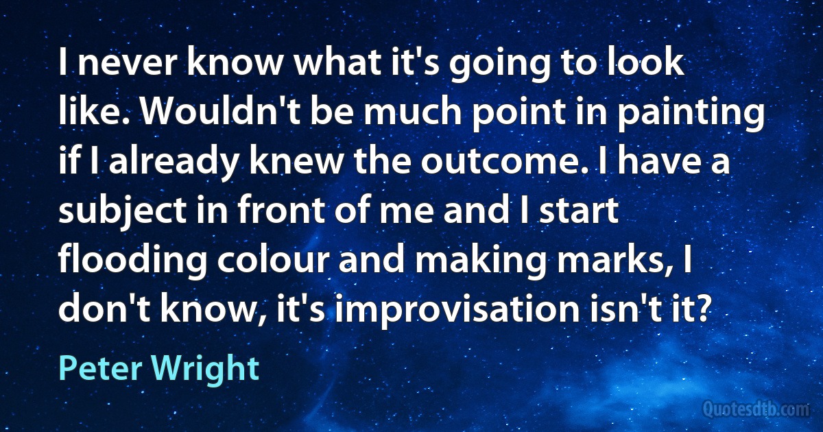 I never know what it's going to look like. Wouldn't be much point in painting if I already knew the outcome. I have a subject in front of me and I start flooding colour and making marks, I don't know, it's improvisation isn't it? (Peter Wright)