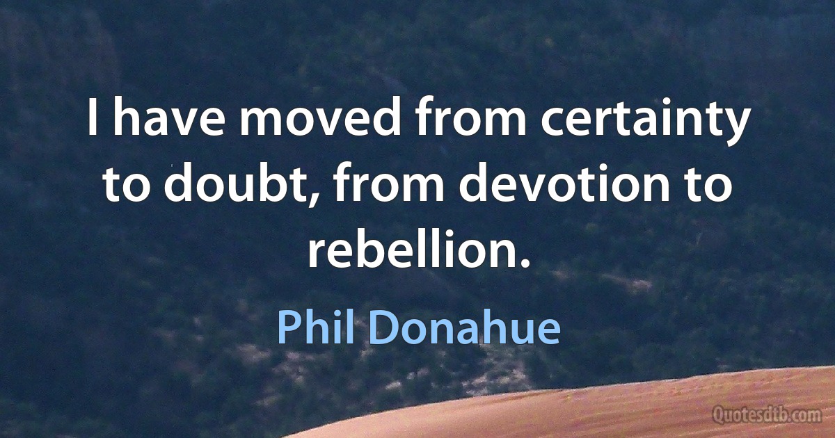 I have moved from certainty to doubt, from devotion to rebellion. (Phil Donahue)