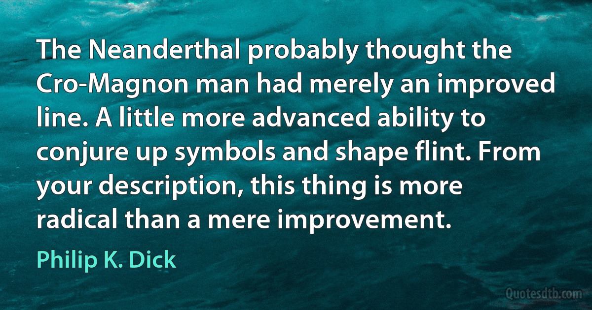 The Neanderthal probably thought the Cro-Magnon man had merely an improved line. A little more advanced ability to conjure up symbols and shape flint. From your description, this thing is more radical than a mere improvement. (Philip K. Dick)