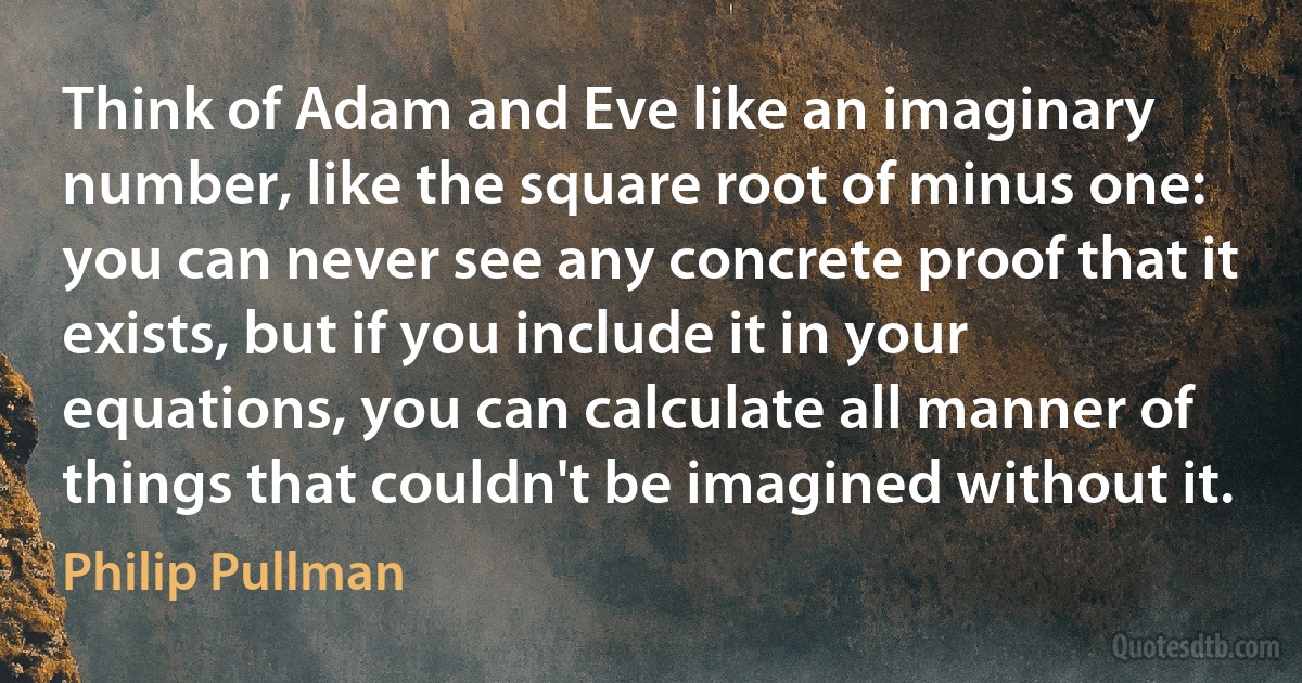 Think of Adam and Eve like an imaginary number, like the square root of minus one: you can never see any concrete proof that it exists, but if you include it in your equations, you can calculate all manner of things that couldn't be imagined without it. (Philip Pullman)