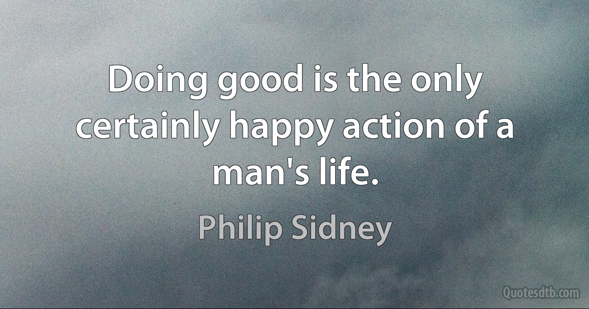 Doing good is the only certainly happy action of a man's life. (Philip Sidney)