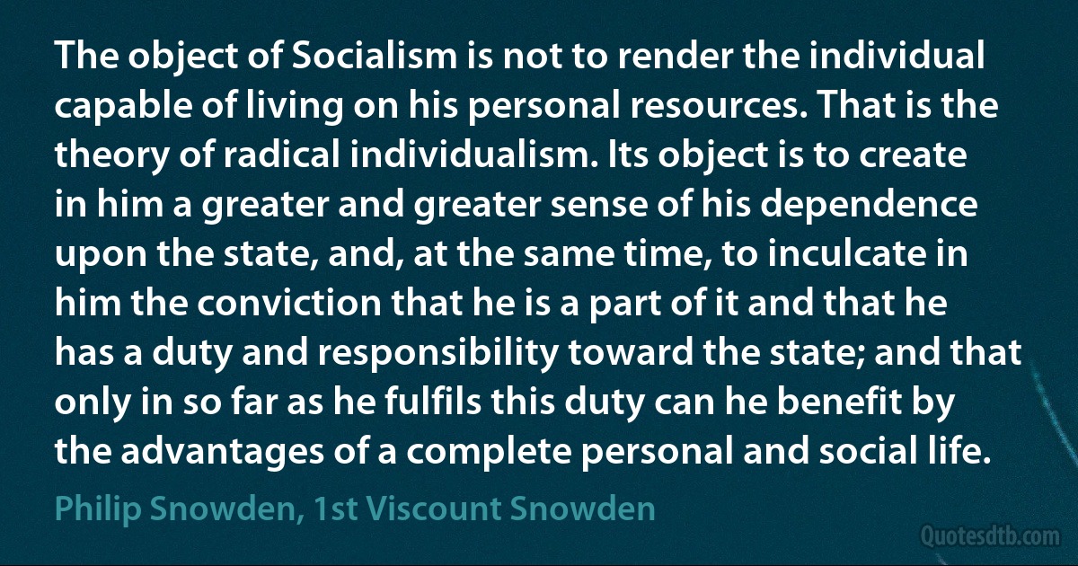 The object of Socialism is not to render the individual capable of living on his personal resources. That is the theory of radical individualism. Its object is to create in him a greater and greater sense of his dependence upon the state, and, at the same time, to inculcate in him the conviction that he is a part of it and that he has a duty and responsibility toward the state; and that only in so far as he fulfils this duty can he benefit by the advantages of a complete personal and social life. (Philip Snowden, 1st Viscount Snowden)