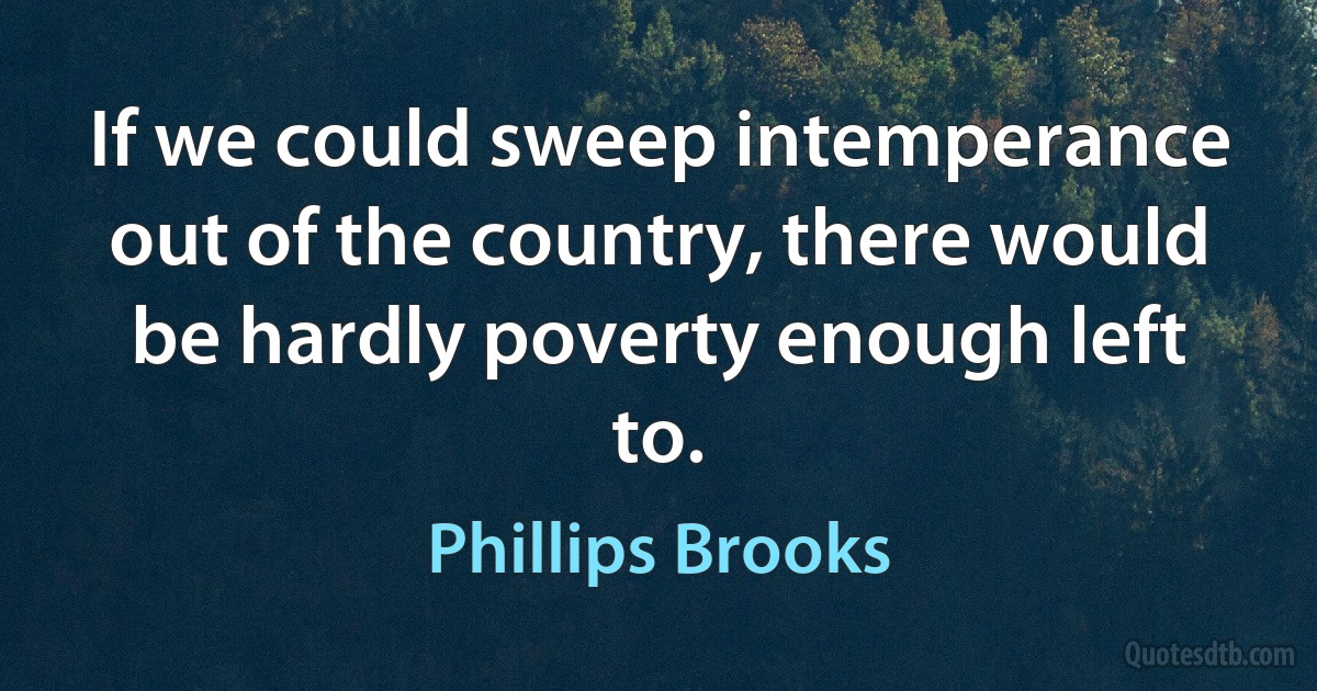 If we could sweep intemperance out of the country, there would be hardly poverty enough left to. (Phillips Brooks)