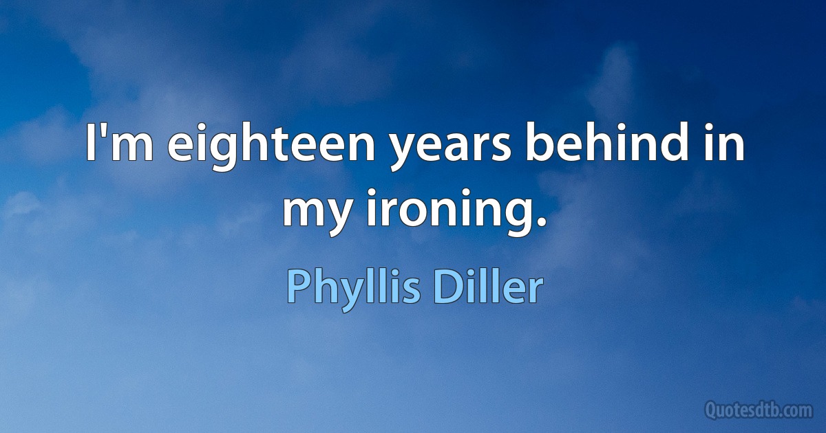 I'm eighteen years behind in my ironing. (Phyllis Diller)