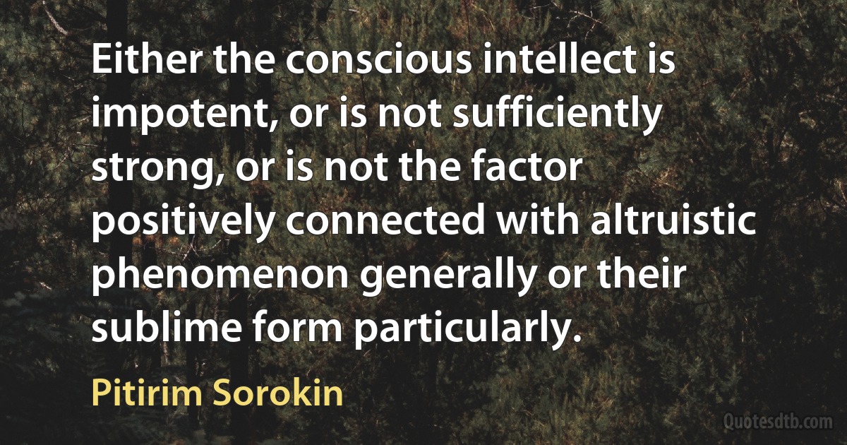 Either the conscious intellect is impotent, or is not sufficiently strong, or is not the factor positively connected with altruistic phenomenon generally or their sublime form particularly. (Pitirim Sorokin)