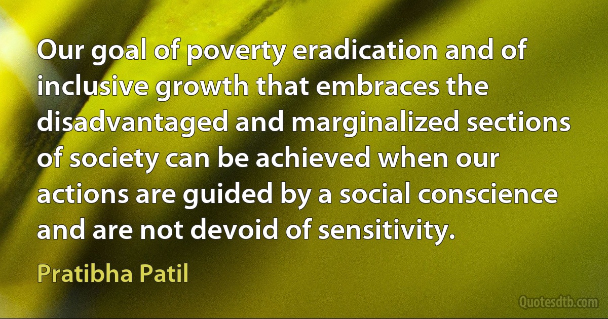 Our goal of poverty eradication and of inclusive growth that embraces the disadvantaged and marginalized sections of society can be achieved when our actions are guided by a social conscience and are not devoid of sensitivity. (Pratibha Patil)