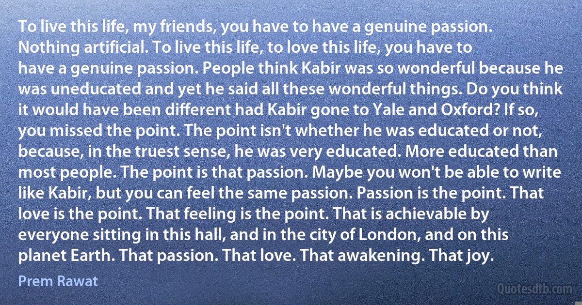 To live this life, my friends, you have to have a genuine passion. Nothing artificial. To live this life, to love this life, you have to have a genuine passion. People think Kabir was so wonderful because he was uneducated and yet he said all these wonderful things. Do you think it would have been different had Kabir gone to Yale and Oxford? If so, you missed the point. The point isn't whether he was educated or not, because, in the truest sense, he was very educated. More educated than most people. The point is that passion. Maybe you won't be able to write like Kabir, but you can feel the same passion. Passion is the point. That love is the point. That feeling is the point. That is achievable by everyone sitting in this hall, and in the city of London, and on this planet Earth. That passion. That love. That awakening. That joy. (Prem Rawat)